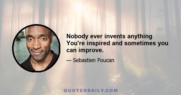 Nobody ever invents anything You're inspired and sometimes you can improve.