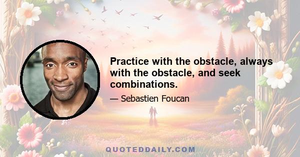 Practice with the obstacle, always with the obstacle, and seek combinations.