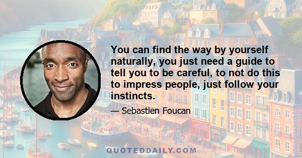 You can find the way by yourself naturally, you just need a guide to tell you to be careful, to not do this to impress people, just follow your instincts.