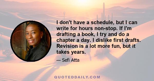 I don't have a schedule, but I can write for hours non-stop. If I'm drafting a book, I try and do a chapter a day. I dislike first drafts. Revision is a lot more fun, but it takes years.