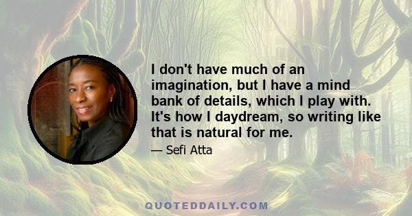 I don't have much of an imagination, but I have a mind bank of details, which I play with. It's how I daydream, so writing like that is natural for me.