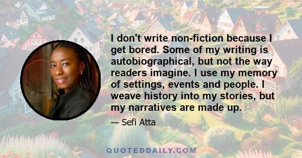 I don't write non-fiction because I get bored. Some of my writing is autobiographical, but not the way readers imagine. I use my memory of settings, events and people. I weave history into my stories, but my narratives