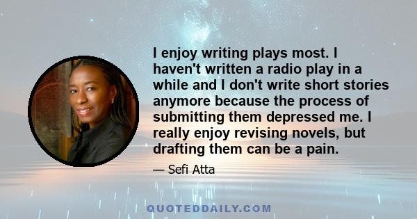 I enjoy writing plays most. I haven't written a radio play in a while and I don't write short stories anymore because the process of submitting them depressed me. I really enjoy revising novels, but drafting them can be 