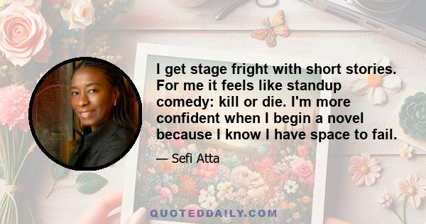 I get stage fright with short stories. For me it feels like standup comedy: kill or die. I'm more confident when I begin a novel because I know I have space to fail.