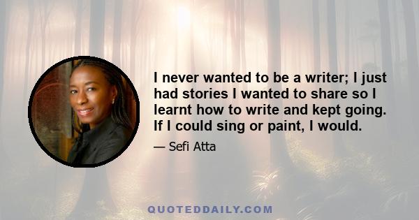 I never wanted to be a writer; I just had stories I wanted to share so I learnt how to write and kept going. If I could sing or paint, I would.