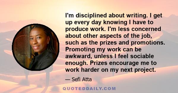 I'm disciplined about writing. I get up every day knowing I have to produce work. I'm less concerned about other aspects of the job, such as the prizes and promotions. Promoting my work can be awkward, unless I feel