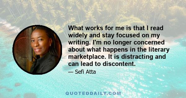 What works for me is that I read widely and stay focused on my writing. I'm no longer concerned about what happens in the literary marketplace. It is distracting and can lead to discontent.