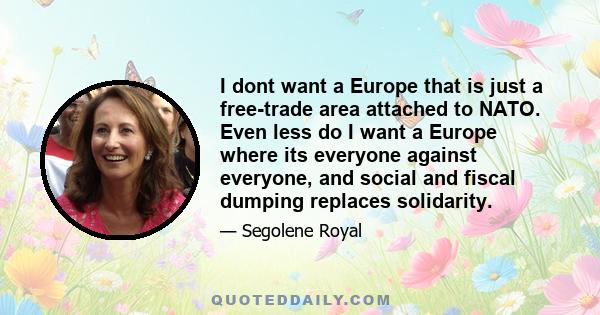 I dont want a Europe that is just a free-trade area attached to NATO. Even less do I want a Europe where its everyone against everyone, and social and fiscal dumping replaces solidarity.