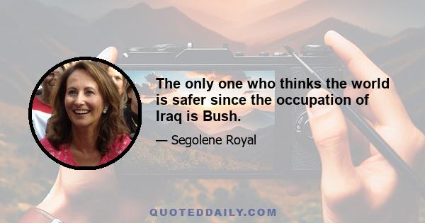 The only one who thinks the world is safer since the occupation of Iraq is Bush.