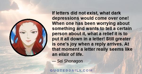 If letters did not exist, what dark depressions would come over one! When one has been worrying about something and wants to tell a certain person about it, what a relief it is to put it all down in a letter! Still