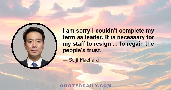 I am sorry I couldn't complete my term as leader. It is necessary for my staff to resign ... to regain the people's trust.