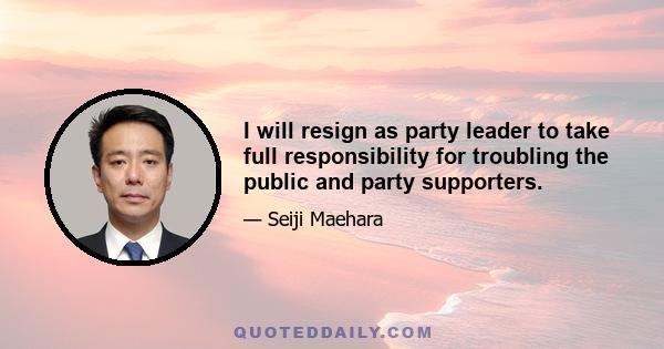 I will resign as party leader to take full responsibility for troubling the public and party supporters.