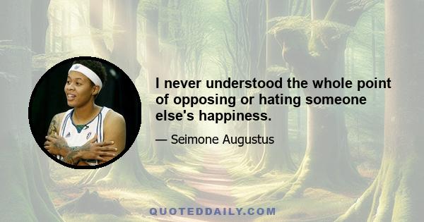 I never understood the whole point of opposing or hating someone else's happiness.