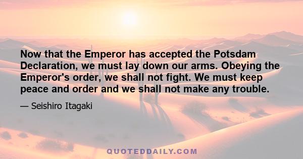 Now that the Emperor has accepted the Potsdam Declaration, we must lay down our arms. Obeying the Emperor's order, we shall not fight. We must keep peace and order and we shall not make any trouble.