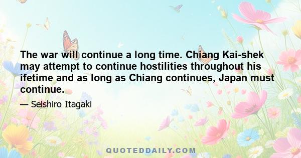 The war will continue a long time. Chiang Kai-shek may attempt to continue hostilities throughout his ifetime and as long as Chiang continues, Japan must continue.