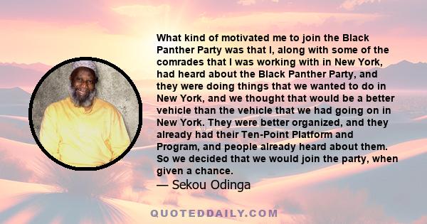 What kind of motivated me to join the Black Panther Party was that I, along with some of the comrades that I was working with in New York, had heard about the Black Panther Party, and they were doing things that we