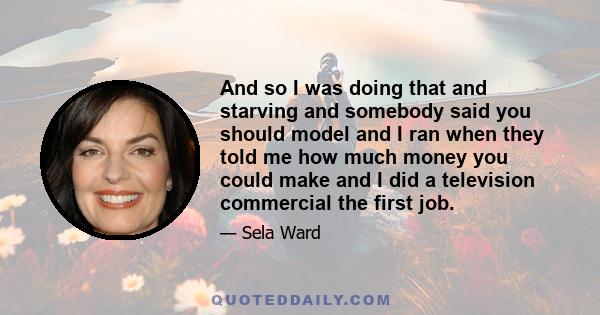 And so I was doing that and starving and somebody said you should model and I ran when they told me how much money you could make and I did a television commercial the first job.