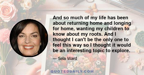 And so much of my life has been about returning home and longing for home, wanting my children to know about my roots. And I thought I can't be the only one to feel this way so I thought it would be an interesting topic 