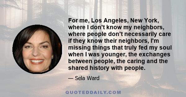 For me, Los Angeles, New York, where I don't know my neighbors, where people don't necessarily care if they know their neighbors, I'm missing things that truly fed my soul when I was younger, the exchanges between