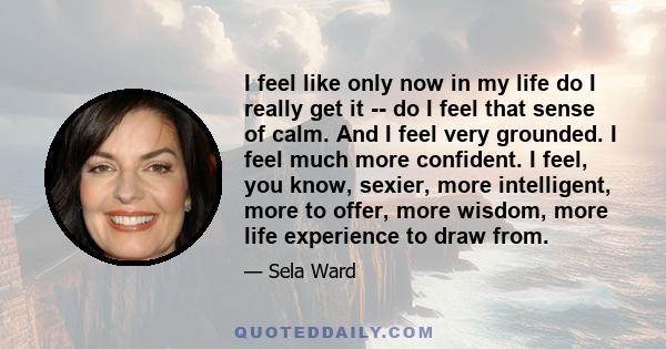 I feel like only now in my life do I really get it -- do I feel that sense of calm. And I feel very grounded. I feel much more confident. I feel, you know, sexier, more intelligent, more to offer, more wisdom, more life 