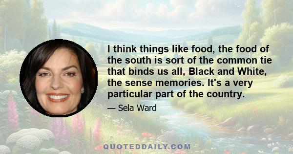 I think things like food, the food of the south is sort of the common tie that binds us all, Black and White, the sense memories. It's a very particular part of the country.