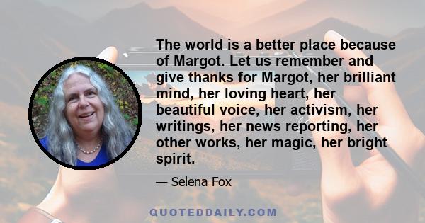 The world is a better place because of Margot. Let us remember and give thanks for Margot, her brilliant mind, her loving heart, her beautiful voice, her activism, her writings, her news reporting, her other works, her