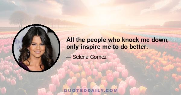 All the people who knock me down, only inspire me to do better.