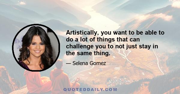 Artistically, you want to be able to do a lot of things that can challenge you to not just stay in the same thing.