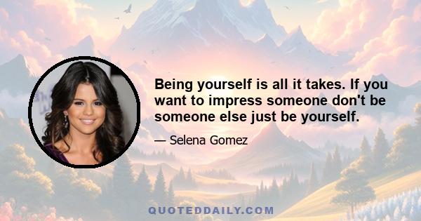 Being yourself is all it takes. If you want to impress someone don't be someone else just be yourself.