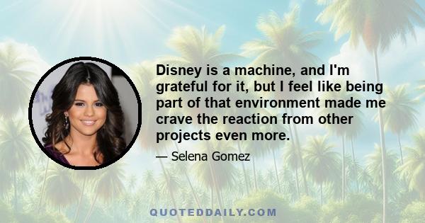 Disney is a machine, and I'm grateful for it, but I feel like being part of that environment made me crave the reaction from other projects even more.