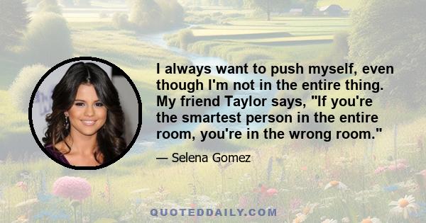 I always want to push myself, even though I'm not in the entire thing. My friend Taylor says, If you're the smartest person in the entire room, you're in the wrong room.