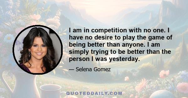 I am in competition with no one. I have no desire to play the game of being better than anyone. I am simply trying to be better than the person I was yesterday.