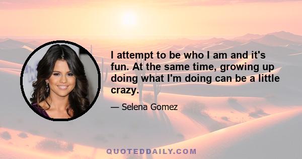 I attempt to be who I am and it's fun. At the same time, growing up doing what I'm doing can be a little crazy.