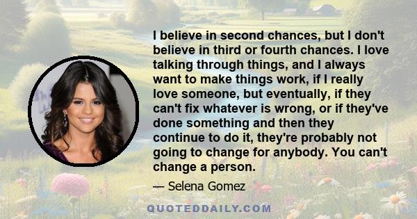 I believe in second chances, but I don't believe in third or fourth chances. I love talking through things, and I always want to make things work, if I really love someone, but eventually, if they can't fix whatever is