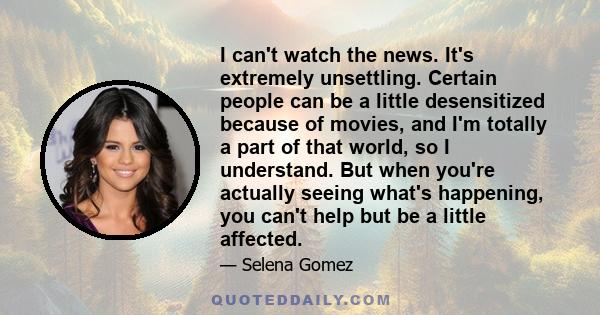 I can't watch the news. It's extremely unsettling. Certain people can be a little desensitized because of movies, and I'm totally a part of that world, so I understand. But when you're actually seeing what's happening,