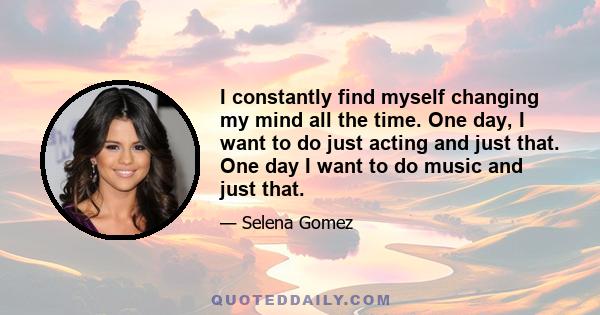 I constantly find myself changing my mind all the time. One day, I want to do just acting and just that. One day I want to do music and just that.