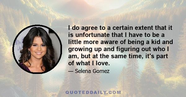 I do agree to a certain extent that it is unfortunate that I have to be a little more aware of being a kid and growing up and figuring out who I am, but at the same time, it's part of what I love.