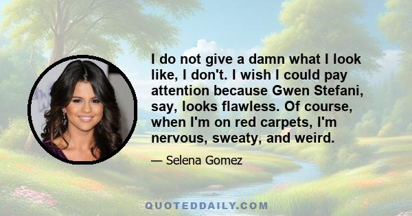 I do not give a damn what I look like, I don't. I wish I could pay attention because Gwen Stefani, say, looks flawless. Of course, when I'm on red carpets, I'm nervous, sweaty, and weird.