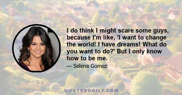 I do think I might scare some guys, because I'm like, 'I want to change the world! I have dreams! What do you want to do?' But I only know how to be me.