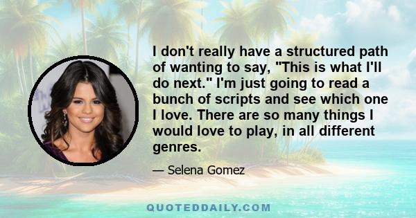 I don't really have a structured path of wanting to say, This is what I'll do next. I'm just going to read a bunch of scripts and see which one I love. There are so many things I would love to play, in all different