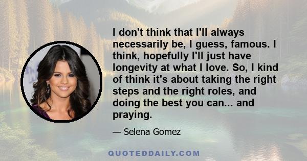 I don't think that I'll always necessarily be, I guess, famous. I think, hopefully I'll just have longevity at what I love. So, I kind of think it's about taking the right steps and the right roles, and doing the best