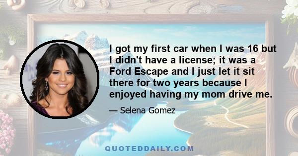 I got my first car when I was 16 but I didn't have a license; it was a Ford Escape and I just let it sit there for two years because I enjoyed having my mom drive me.