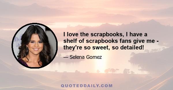 I love the scrapbooks, I have a shelf of scrapbooks fans give me - they're so sweet, so detailed!