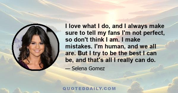 I love what I do, and I always make sure to tell my fans I'm not perfect, so don't think I am. I make mistakes. I'm human, and we all are. But I try to be the best I can be, and that's all I really can do.