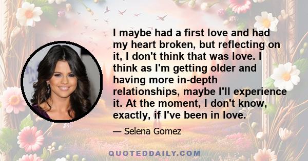 I maybe had a first love and had my heart broken, but reflecting on it, I don't think that was love. I think as I'm getting older and having more in-depth relationships, maybe I'll experience it. At the moment, I don't