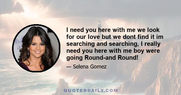 I need you here with me we look for our love but we dont find it im searching and searching, I really need you here with me boy were going Round-and Round!