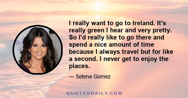 I really want to go to Ireland. It's really green I hear and very pretty. So I'd really like to go there and spend a nice amount of time because I always travel but for like a second. I never get to enjoy the places.