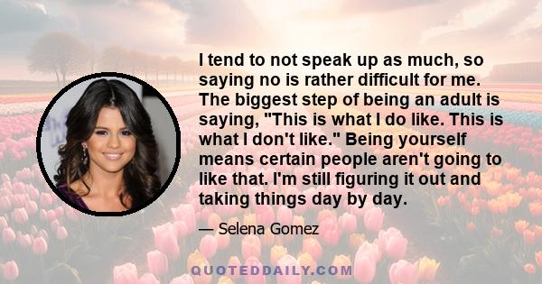 I tend to not speak up as much, so saying no is rather difficult for me. The biggest step of being an adult is saying, This is what I do like. This is what I don't like. Being yourself means certain people aren't going