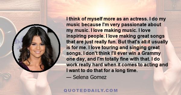 I think of myself more as an actress. I do my music because I'm very passionate about my music. I love making music. I love inspiring people. I love making great songs that are just really fun. But that's all it usually 