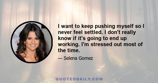 I want to keep pushing myself so I never feel settled. I don't really know if it's going to end up working. I'm stressed out most of the time.